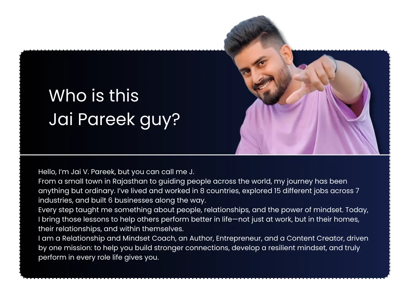 Hello, I’m Jai V. Pareek, but you can call me J. From a small town in Rajasthan to guiding people across the world, my journey has been anything but ordinary. I’ve lived and worked in 8 countries, explored 15 different jobs across 7 industries, and built 6 businesses along the way. Every step taught me something about people, relationships, and the power of mindset. Today, I bring those lessons to help others perform better in life—not just at work, but in their homes, their relationships, and within themselves. I am a Relationship and Mindset Coach, an Author, Entrepreneur, and a Content Creator, driven by one mission: to help you build stronger connections, develop a resilient mindset, and truly perform in every role life gives you.